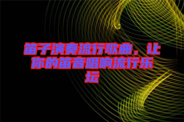 笛子演奏流行歌曲，讓你的笛音唱響流行樂(lè)壇