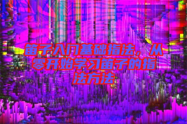 笛子入門基礎指法，從零開始學習笛子的指法方法