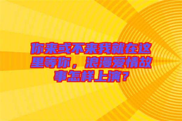 你來或不來我就在這里等你，浪漫愛情故事怎樣上演？