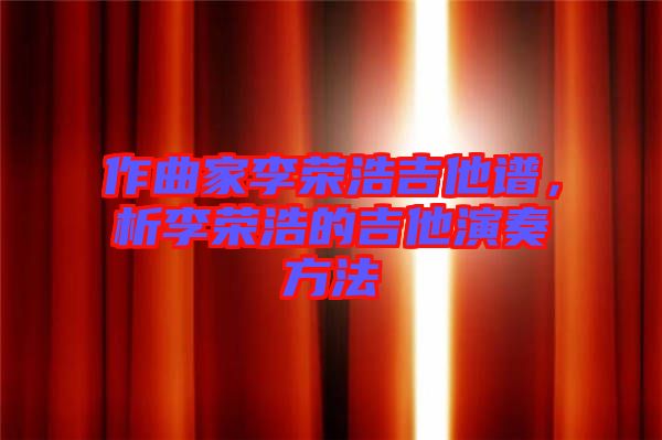 作曲家李榮浩吉他譜，析李榮浩的吉他演奏方法