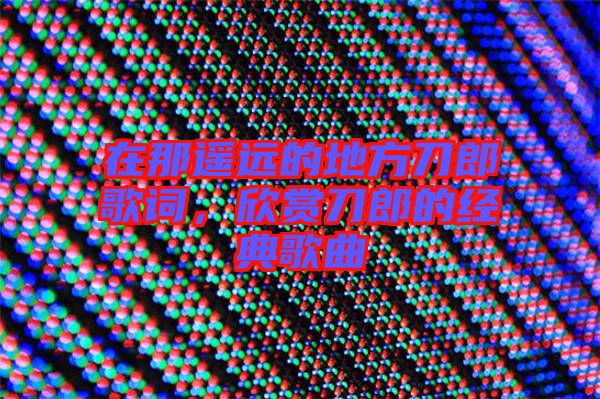 在那遙遠的地方刀郎歌詞，欣賞刀郎的經(jīng)典歌曲
