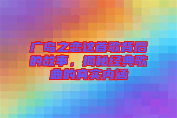 廣島之戀這首歌背后的故事，揭秘經(jīng)典歌曲的真實內(nèi)涵