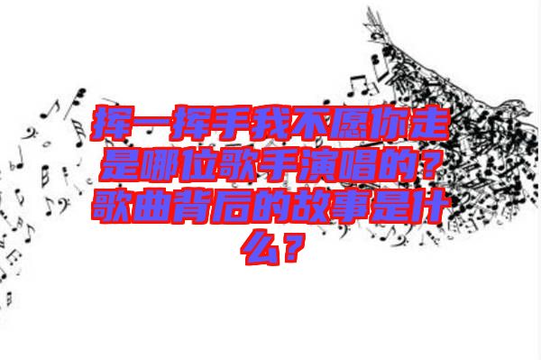 揮一揮手我不愿你走是哪位歌手演唱的？歌曲背后的故事是什么？
