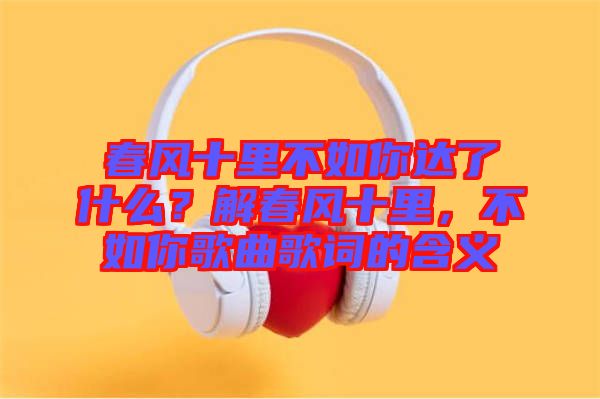 春風(fēng)十里不如你達(dá)了什么？解春風(fēng)十里，不如你歌曲歌詞的含義
