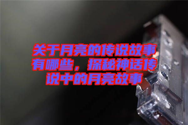 關于月亮的傳說故事有哪些，探秘神話傳說中的月亮故事