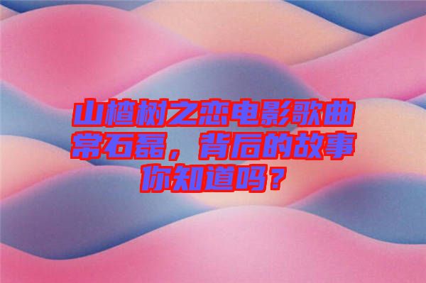 山楂樹之戀電影歌曲常石磊，背后的故事你知道嗎？