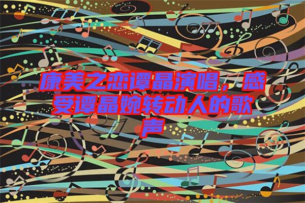 康美之戀譚晶演唱，感受譚晶婉轉(zhuǎn)動(dòng)人的歌聲