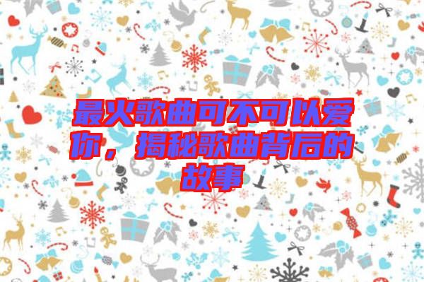 最火歌曲可不可以愛你，揭秘歌曲背后的故事
