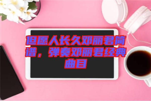 但愿人長(zhǎng)久鄧麗君簡(jiǎn)譜，彈奏鄧麗君經(jīng)典曲目