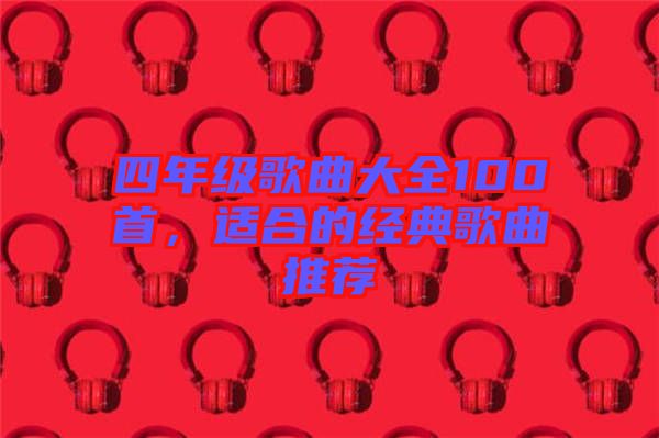四年級(jí)歌曲大全100首，適合的經(jīng)典歌曲推薦
