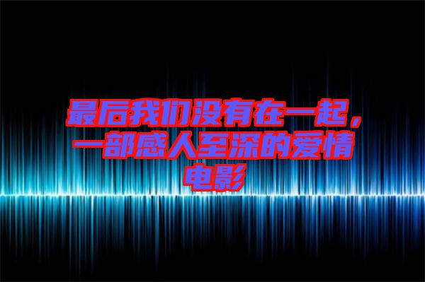 最后我們沒(méi)有在一起，一部感人至深的愛(ài)情電影