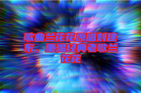 歌曲蘭花花原唱劉建東，重溫經典老歌蘭花花