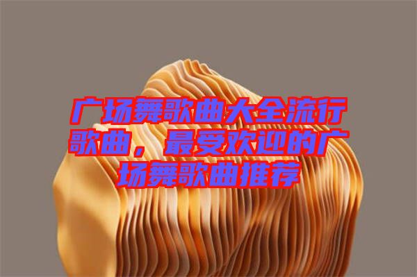廣場舞歌曲大全流行歌曲，最受歡迎的廣場舞歌曲推薦
