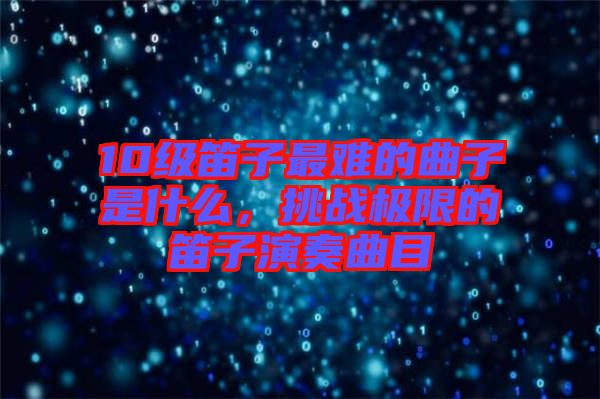 10級(jí)笛子最難的曲子是什么，挑戰(zhàn)極限的笛子演奏曲目
