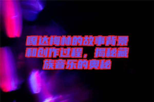 嘎達(dá)梅林的故事背景和創(chuàng)作過程，揭秘藏族音樂的奧秘