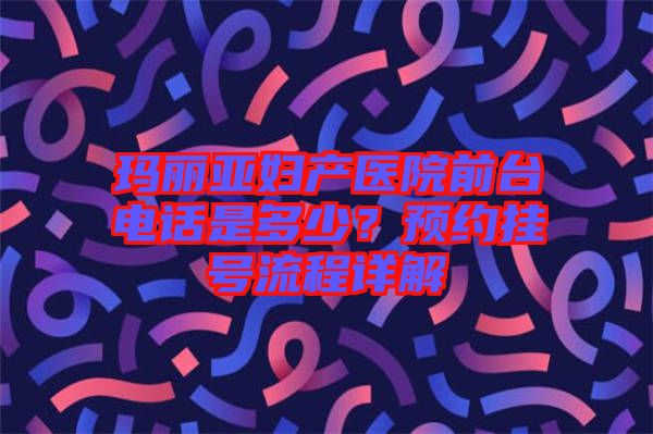 瑪麗亞婦產(chǎn)醫(yī)院前臺電話是多少？預(yù)約掛號流程詳解