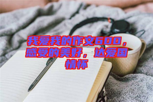 我愛我的作文600，感受的美好，達(dá)愛國情懷