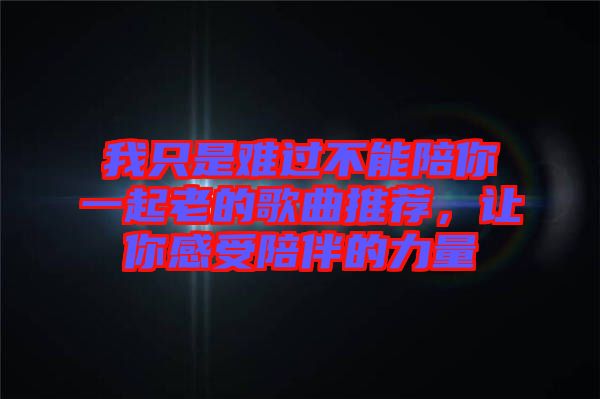 我只是難過不能陪你一起老的歌曲推薦，讓你感受陪伴的力量