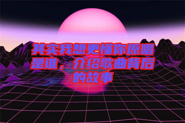 其實我想更懂你原唱是誰，介紹歌曲背后的故事