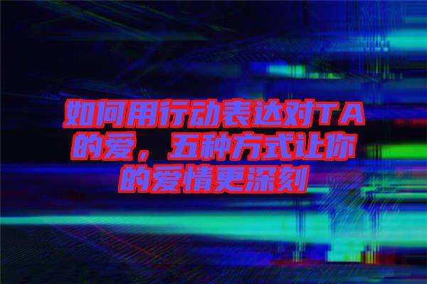 如何用行動(dòng)表達(dá)對(duì)TA的愛，五種方式讓你的愛情更深刻
