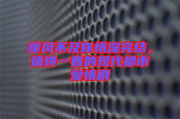 暖風(fēng)不及你情深完結(jié)，值得一看的現(xiàn)代都市愛情劇
