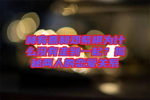 林宥嘉和鄧紫棋為什么沒有走到一起？揭秘兩人的戀愛關(guān)系