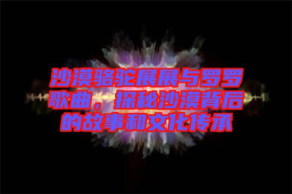 沙漠駱駝?wù)拐古c羅羅歌曲，探秘沙漠背后的故事和文化傳承
