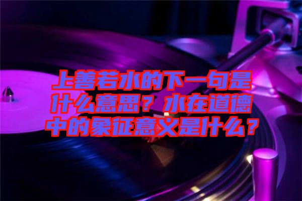 上善若水的下一句是什么意思？水在道德中的象征意義是什么？