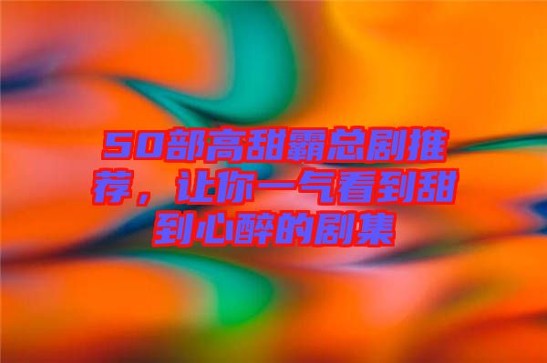 50部高甜霸總劇推薦，讓你一氣看到甜到心醉的劇集