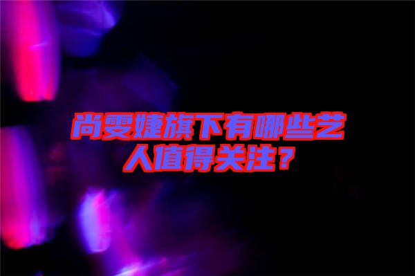 尚雯婕旗下有哪些藝人值得關(guān)注？