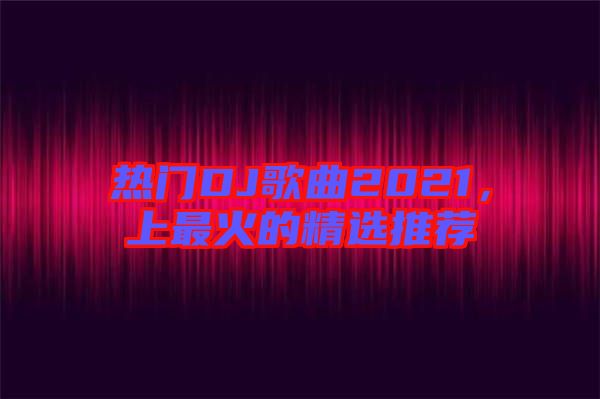 熱門(mén)DJ歌曲2021，上最火的精選推薦