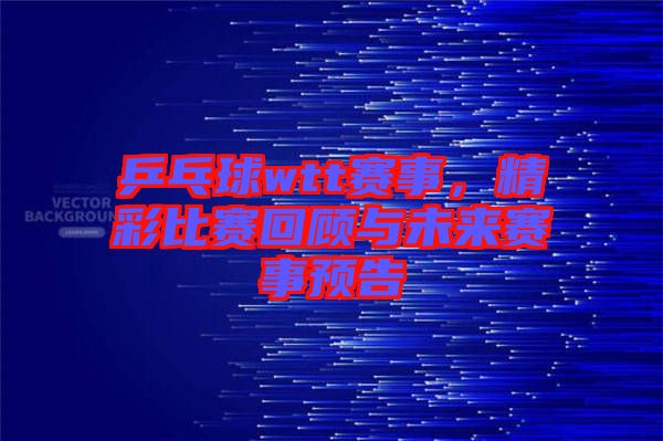 乒乓球wtt賽事，精彩比賽回顧與未來賽事預(yù)告