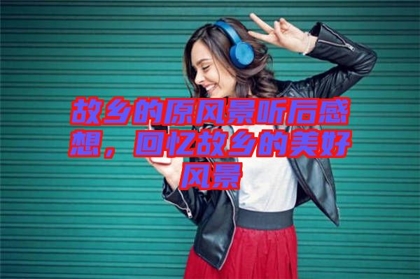 故鄉(xiāng)的原風景聽后感想，回憶故鄉(xiāng)的美好風景