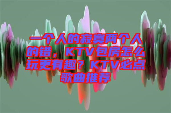一個(gè)人的寂寞兩個(gè)人的錯(cuò)，KTV包房怎么玩更有趣？KTV必點(diǎn)歌曲推薦