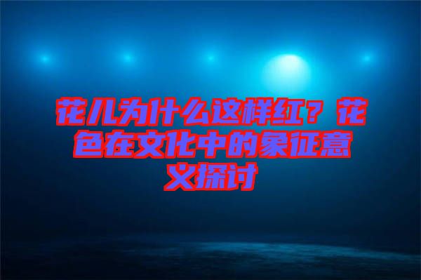 花兒為什么這樣紅？花色在文化中的象征意義探討