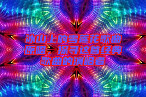 冰山上的雪蓮花歌曲原唱，探尋這首經典歌曲的演唱者