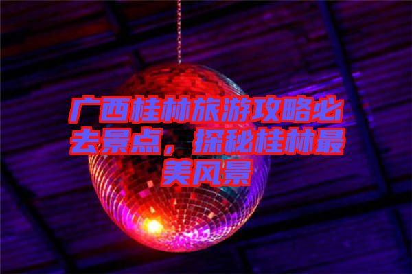 廣西桂林旅游攻略必去景點(diǎn)，探秘桂林最美風(fēng)景