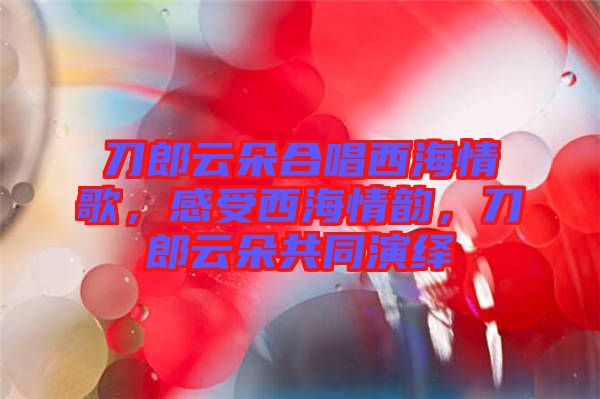 刀郎云朵合唱西海情歌，感受西海情韻，刀郎云朵共同演繹