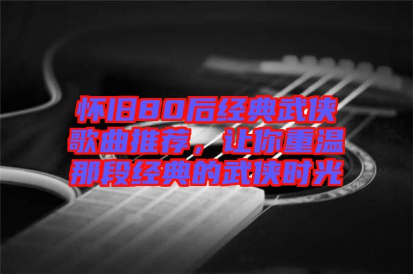 懷舊80后經(jīng)典武俠歌曲推薦，讓你重溫那段經(jīng)典的武俠時(shí)光