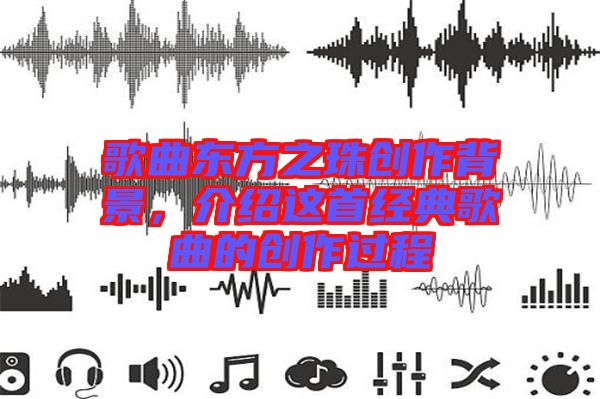 歌曲東方之珠創(chuàng)作背景，介紹這首經(jīng)典歌曲的創(chuàng)作過程