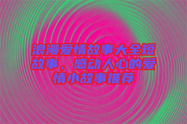 浪漫愛情故事大全短故事，感動人心的愛情小故事推薦