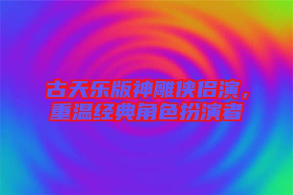 古天樂版神雕俠侶演，重溫經典角色扮演者