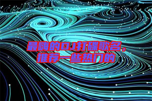 最嗨的DJ打碟歌名，推薦一些熱門的