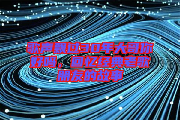 歌聲飄過30年大哥你好嗎，回憶經(jīng)典老歌朋友的故事