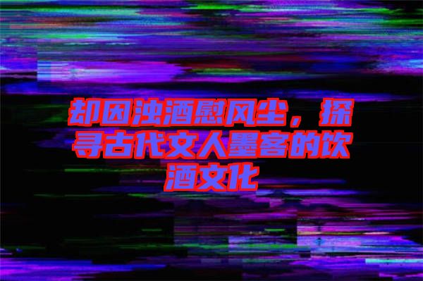 卻因濁酒慰風(fēng)塵，探尋古代文人墨客的飲酒文化