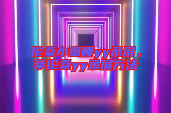 倫桑小蠻腰yy錄屏，享倫桑yy錄屏方法