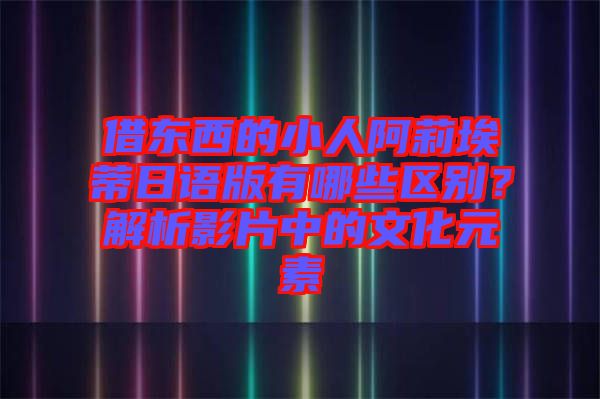 借東西的小人阿莉埃蒂日語(yǔ)版有哪些區(qū)別？解析影片中的文化元素