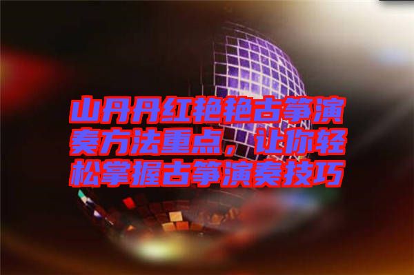 山丹丹紅艷艷古箏演奏方法重點，讓你輕松掌握古箏演奏技巧