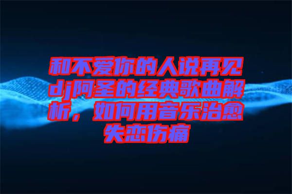 和不愛你的人說再見dj阿圣的經(jīng)典歌曲解析，如何用音樂治愈失戀傷痛