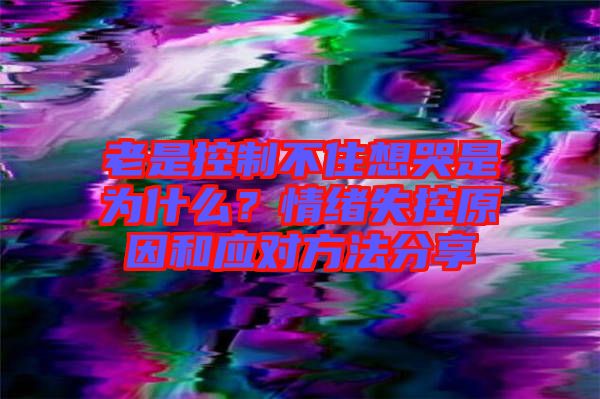 老是控制不住想哭是為什么？情緒失控原因和應(yīng)對(duì)方法分享